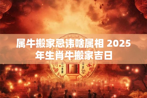 属牛搬家忌讳啥属相 2025年生肖牛搬家吉日