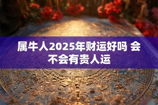 属牛人2025年财运好吗 会不会有贵人运