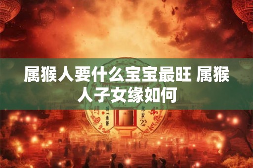 属猴人要什么宝宝最旺 属猴人子女缘如何 属猴人要什么宝宝最旺 属猴人子女缘如何