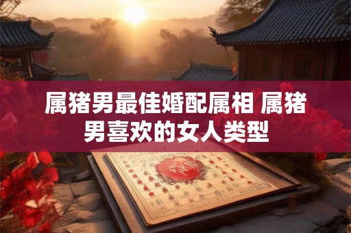 属猪男最佳婚配属相 属猪男喜欢的女人类型