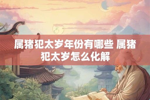 属猪犯太岁年份有哪些 属猪犯太岁怎么化解