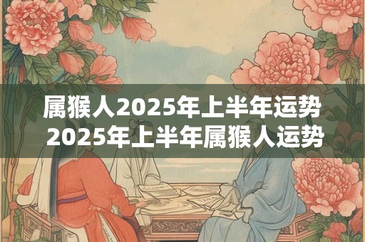 属猴人2025年上半年运势 2025年上半年属猴人运势如何