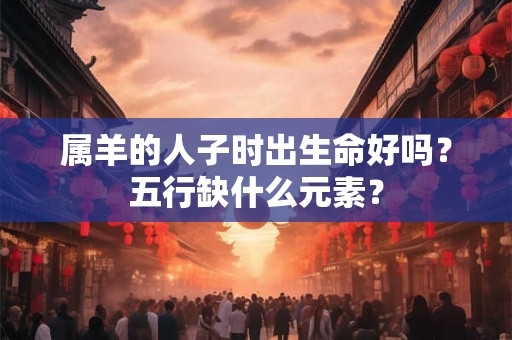 属羊的人子时出生命好吗？五行缺什么元素？
