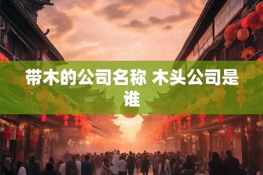 详细阅读:带木的公司名称 木头公司是谁 带木的公司名称 木头公司是谁