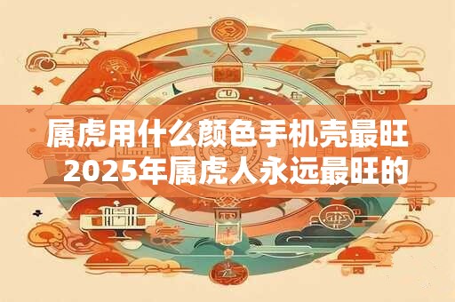 属虎用什么颜色手机壳最旺  2025年属虎人永远最旺的颜色