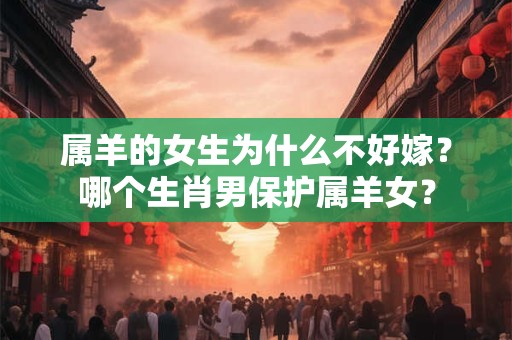 属羊的女生为什么不好嫁?哪个生肖男保护属羊女? 属羊的女生为什么不好嫁?哪个生肖男保护属羊女?