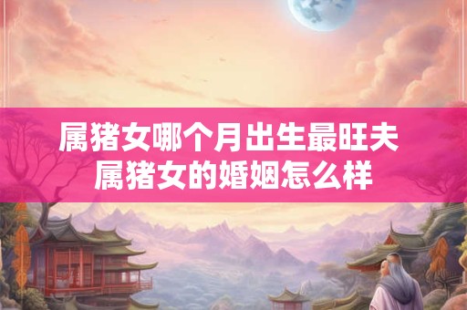 属猪女哪个月出生最旺夫 属猪女的婚姻怎么样