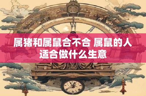 详细阅读:属猪和属鼠合不合 属鼠的人适合做什么生意 属猪和属鼠合不合 属鼠的人适合做什么生意