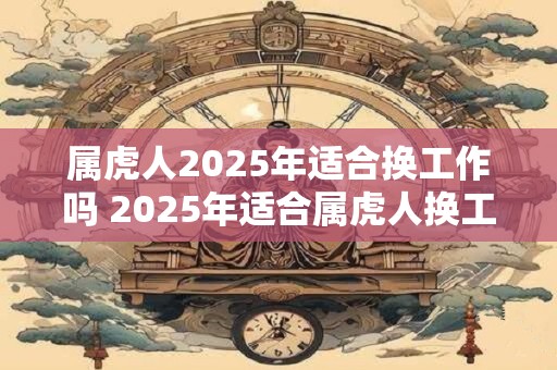 属虎人2025年适合换工作吗 2025年适合属虎人换工作吗
