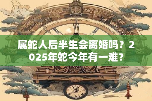 属蛇人后半生会离婚吗?2025年蛇今年有一难? 属蛇人后半生会离婚吗?2025年蛇今年有一难?