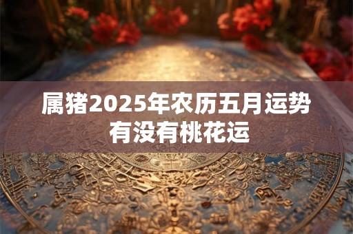 属猪2025年农历五月运势 有没有桃花运