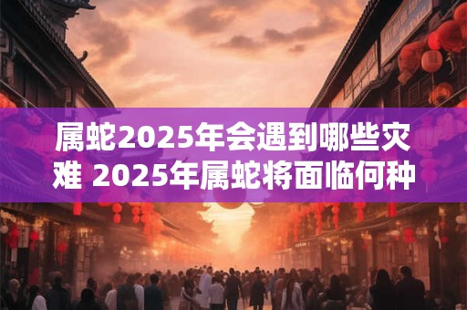 属蛇2025年会遇到哪些灾难 2025年属蛇将面临何种灾难