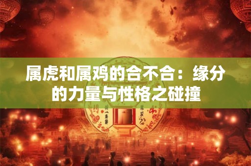 属虎和属鸡的合不合：缘分的力量与性格之碰撞