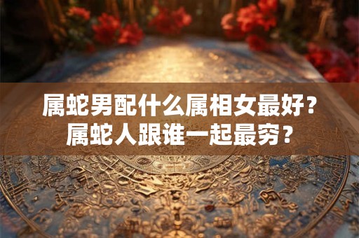 属蛇男配什么属相女最好？属蛇人跟谁一起最穷？