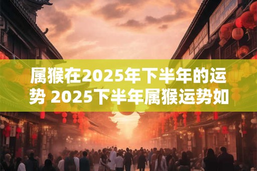 属猴在2025年下半年的运势 2025下半年属猴运势如何