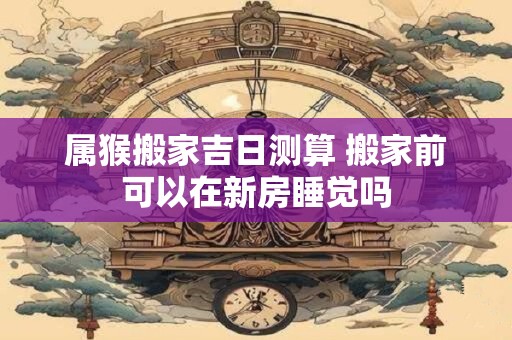 属猴搬家吉日测算 搬家前可以在新房睡觉吗