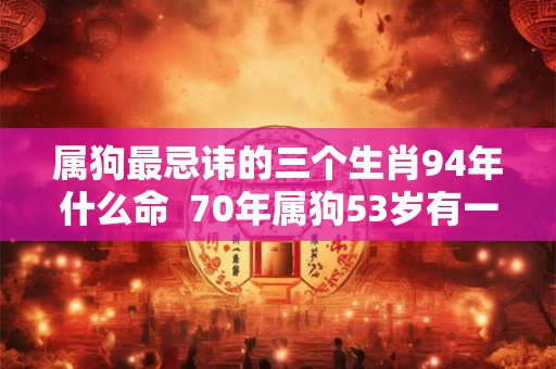属狗最忌讳的三个生肖94年什么命 70年属狗53岁有一灾 属狗最忌讳的三个生肖94年什么命 70年属狗53岁有一灾
