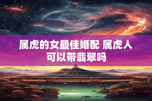 属虎的女最佳婚配 属虎人可以带翡翠吗