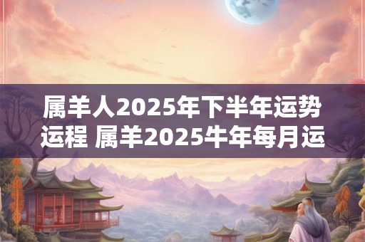 属羊人2025年下半年运势运程 属羊2025牛年每月运程详解 属羊人2025年下半年运势运程 属羊2025牛年每月运程详解
