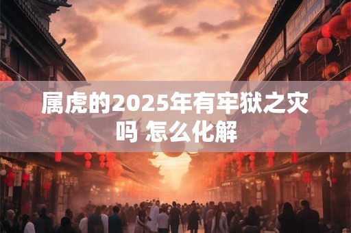 属虎的2025年有牢狱之灾吗 怎么化解 属虎的2025年有牢狱之灾吗 怎么化解
