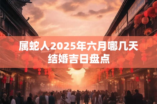 属蛇人2025年六月哪几天结婚吉日盘点 属蛇人2025年六月哪几天结婚吉日盘点