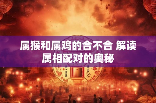 属猴和属鸡的合不合 解读属相配对的奥秘