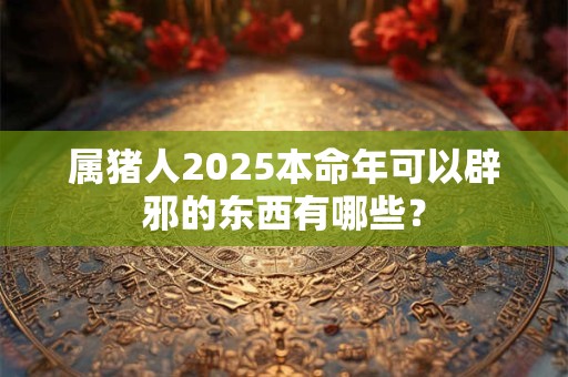 属猪人2025本命年可以辟邪的东西有哪些？