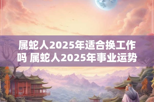 属蛇人2025年适合换工作吗 属蛇人2025年事业运势如何