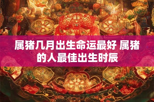属猪几月出生命运最好 属猪的人最佳出生时辰