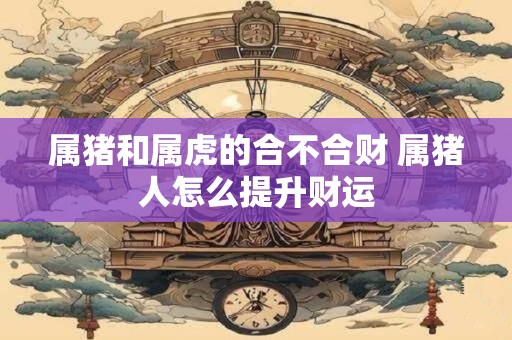 属猪和属虎的合不合财 属猪人怎么提升财运