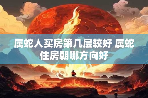 属蛇人买房第几层较好 属蛇住房朝哪方向好