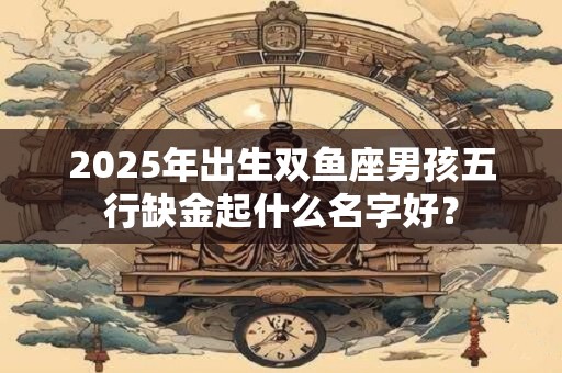 2025年出生双鱼座男孩五行缺金起什么名字好？