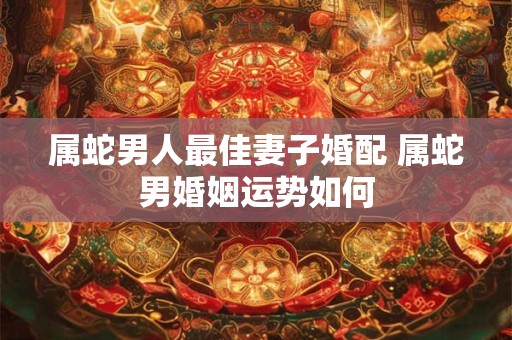 属蛇男人最佳妻子婚配 属蛇男婚姻运势如何