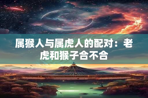 属猴人与属虎人的配对：老虎和猴子合不合