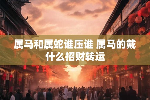 属马和属蛇谁压谁 属马的戴什么招财转运