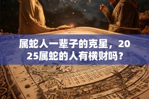属蛇人一辈子的克星，2025属蛇的人有横财吗？