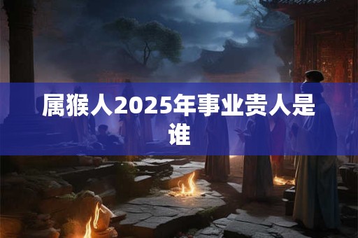 属猴人2025年事业贵人是谁