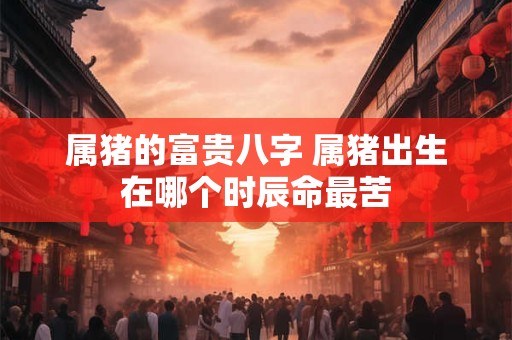 属猪的富贵八字 属猪出生在哪个时辰命最苦 属猪的富贵八字 属猪出生在哪个时辰命最苦