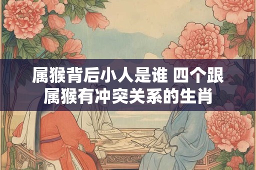 属猴背后小人是谁 四个跟属猴有冲突关系的生肖