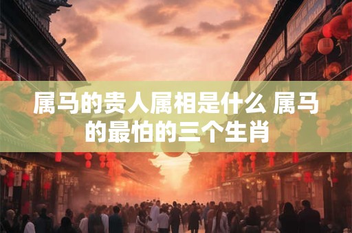 属马的贵人属相是什么 属马的最怕的三个生肖