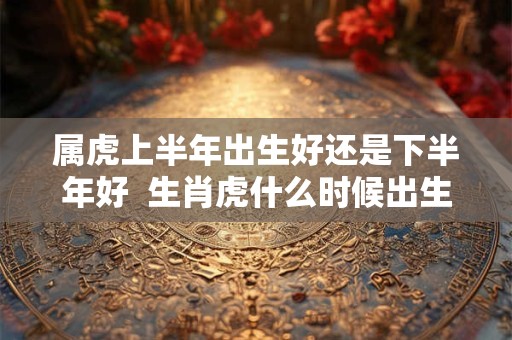 属虎上半年出生好还是下半年好  生肖虎什么时候出生最好