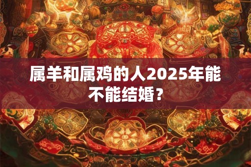 属羊和属鸡的人2025年能不能结婚？