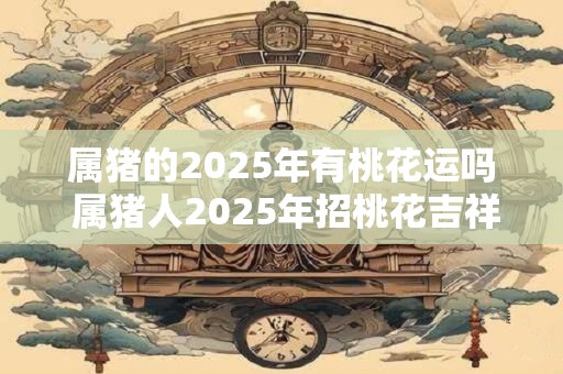 属猪的2025年有桃花运吗 属猪人2025年招桃花吉祥物