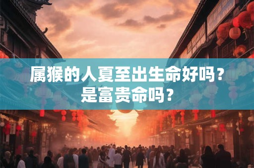 属猴的人夏至出生命好吗?是富贵命吗? 属猴的人夏至出生命好吗?是富贵命吗?