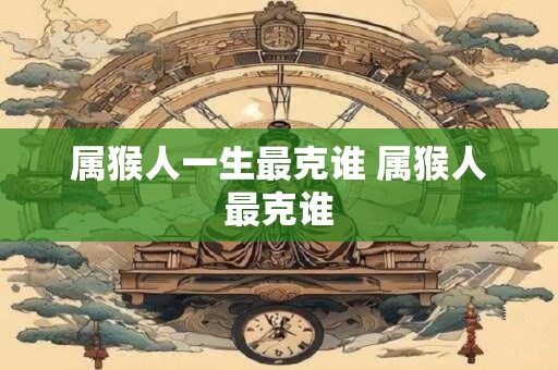 属猴人一生最克谁 属猴人最克谁
