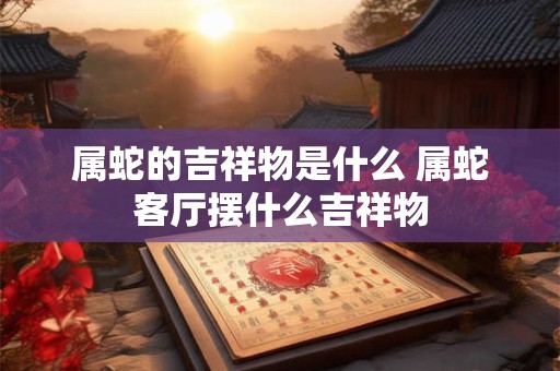 属蛇的吉祥物是什么 属蛇客厅摆什么吉祥物