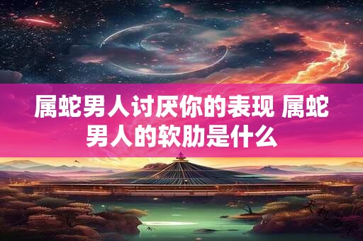 属蛇男人讨厌你的表现 属蛇男人的软肋是什么