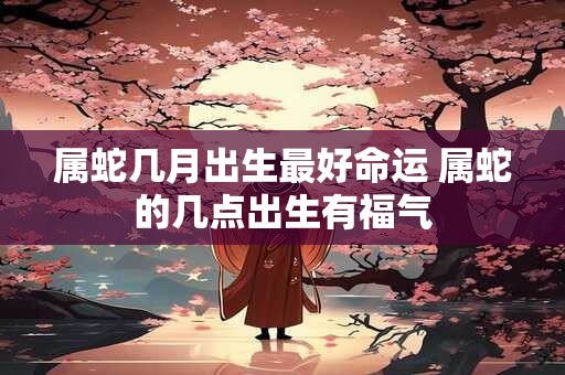 属蛇几月出生最好命运 属蛇的几点出生有福气