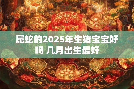 属蛇的2025年生猪宝宝好吗 几月出生最好