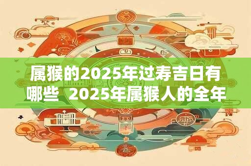 属猴的2025年过寿吉日有哪些 2025年属猴人的全年运势 属猴的2025年过寿吉日有哪些 2025年属猴人的全年运势